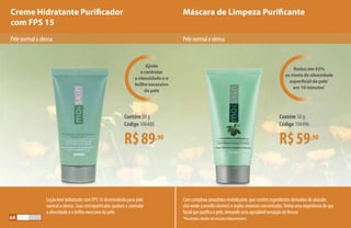 Creme Hidratante Purificador
com FPS 15
Máscara de Limpeza Purificante
Pelenormalaoleosa
Loção leve hidratante com FPS 15 desenvolvida para pele
normal a oleosa. Suas micropartículas ajudam a controlar
a oleosidade e o brilho excessivo da pele.
Comcomplexoamazônicorevitalizante,quecontémingredientesderivadosdoabacate,
chá-verde(camelliasinensis)eargilasmineraisconcentradas.Tenhaumaexperiênciadespa
facialquepurificaapele,deixandoumaagradávelsensaçãodefrescor.
*Resultados obtidos em estudos independentes.
R$89,90
Contém 50 g
Código 106480
R$59,90
Contém 50 g
Código 106496
Ajuda
a controlar
a oleosidade e o
brilho excessivo
da pele
Reduz em 92%
os níveis de oleosidade
superficial da pele*
em 10 minutos*
Pelenormalaoleosa
64
 