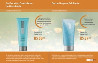 Gel de Limpeza EsfolianteGel Secativo Controlador
de Oleosidade
R$58,90
Contém 30 ml
Código 106502
R$57,90
Contém 50 g
Código 106497
Cuidadoscomplementares Cuidadoscomplementares
Gel não oleoso e sem perfume, ajuda a reduzir o surgimento e a amenizar
o aspecto da acne facial. Composto por ingredientes derivados do áloe vera,
da camomila e do pepino, além do ácido salicílico e extrato de chá-verde, auxilia
no controle da oleosidade facial sem deixar a pele ressecada.
Ajuda a reduzir
o excesso de
oleosidade e a
eliminar as impurezas
Ajuda a controlar a
oleosidade, evitando o
surgimento de cravos e
espinhas sem ressecar a
pele do rosto
Rosto limpo com o frescor e a delicadeza das esferas de jojoba que atuam para melhorar
a aparência dos poros. Esfolia suavemente, eliminando as células mortas e as impurezas.
Deixa a pele com uma sensação de limpeza e frescor.
65
 