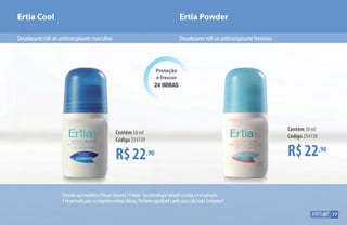 Proteção
e frescor
24 HORAS
R$22,90
Contém 50 ml
Código 254139
R$22,90
Contém 50 ml
Código 254138
Ertia Cool Ertia Powder
Desodoranteroll-onantitranspirantefemininoDesodoranteroll-onantitranspirantemasculino
Fórmulaquemantémofrescordurante24horas.Suatecnologianaturalcontrolaatranspiração
efoipensadaparaasexigentesrotinasdiárias.Perfumeagradávelepelesecaodiatodo.Comprove!
77
 