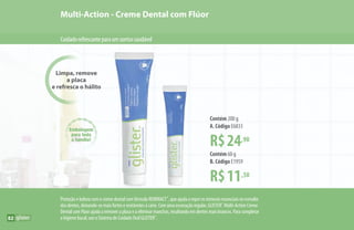 Limpa, remove
a placa
e refresca o hálito
Multi-Action - Creme Dental com Flúor
Cuidadorefrescanteparaumsorrisosaudável
Embalagem
para toda
a família!
R$24,90
Contém 200 g
A. Código E6833
R$11,50
Contém 60 g
B. Código E1959
Proteção e beleza com o creme dental com fórmula REMINACT™
, que ajuda a repor os minerais essenciais no esmalte
dos dentes, deixando-os mais fortes e resistentes à cárie. Com uma escovação regular, GLISTER™
Multi-Action Creme
Dental com Flúor ajuda a remover a placa e a eliminar manchas, resultando em dentes mais brancos. Para completar
a higiene bucal, use o Sistema de Cuidado Oral GLISTER™
.
A
B
82
 