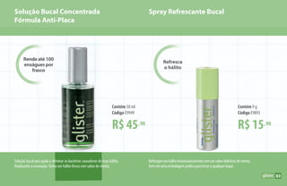 Solução Bucal Concentrada
Fórmula Anti-Placa
Solução bucal que ajuda a eliminar as bactérias causadoras do mau hálito,
finalizando a escovação.Tenha um hálito fresco com sabor de menta.
Refresqueseuhálitoinstantaneamentecomumsabordeliciosodementa.
Vem em uma embalagem prática para levar a qualquer lugar.
Rende até 100
enxágues por
frasco
Refresca
o hálito
Spray Refrescante Bucal
R$ 15,90
Contém 9 g
Código E9893
R$ 45,90
Contém 50 ml
Código E9949
83
 