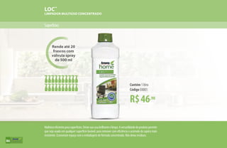 Rende até 20
frascos com
válvula spray
de 500 ml
LOC™
LIMPADOR MULTIÚSO CONCENTRADO
Superfícies
R$46,90
Contém 1 litro
Código E0001
Multiúsoeficienteparasuperfícies.Deixesuacasabrilhanteelimpa.Aversatilidadedoprodutopermite
que seja usado em qualquer superfície lavável, para remover com eficiência o acúmulo da sujeira mais
resistente. Economize espaço com a embalagem de fórmula concentrada. Não deixa resíduos.
86
 