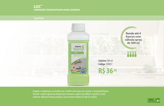 Superfícies
LOC™
LIMPADOR CONCENTRADO PARA COZINHA
R$36,90
Contém 500 ml
Código 109857
Rende até 4
frascos com
válvula spray
de 500 ml
Limpeza e cuidado para sua família com o melhor aroma para sua cozinha. A avançada Bioquest
Fórmula™
contém agentes de limpeza que removem a sujeira mais difícil e respeitam o meio
ambiente. Ideal para limpar gorduras e para remover resíduos de óleo de cozinha.
87
 