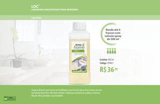 Superfícies
LOC™
LIMPADOR CONCENTRADO PARA BANHEIRO
R$36,90
Contém 500 ml
Código 109861
Rende até 4
frascos com
válvula spray
de 500 ml
Limpeza eficiente, que remove com facilidade as manchas de sujeira, limo e outros sem que
você precise fazer força. Não deixa resíduos. É ideal para a limpeza de azulejos, cerâmicas,
fibra de vidro, porcelana e aço inoxidável.
88
 