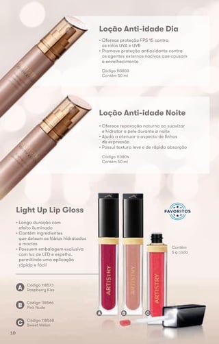 Código 118573
Raspberry KissA
Loção Anti-idade Dia
• Oferece proteção FPS 15 contra
os raios UVA e UVB
• Promove proteção antioxidante contra
os agentes externos nocivos que causam
o envelhecimento
Código 113803
Contém 50 ml
Loção Anti-idade Noite
• Oferece reparação noturna ao suavizar
e hidratar a pele durante a noite
• Ajuda a atenuar o aspecto de linhas
de expressão
• Possui textura leve e de rápida absorção
Código 113804
Contém 50 ml
Light Up Lip Gloss
• Longa duração com
efeito iluminado
• Contêm ingredientes
que deixam os lábios hidratados
e macios
• Possuem embalagem exclusiva
com luz de LED e espelho,
permitindo uma aplicação
rápida e fácil
Código 118566
Pink NudeB
Código 118568
Sweet MelonC
que deixam os lábios hidratados
A B C
Contém
6 g cada
10
 