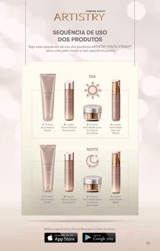 SEQUÊNCIA DE USO
DOS PRODUTOS
Siga esta sequência de uso dos produtos ARTISTRY YOUTH XTEND™
para uma pele macia e com aparência jovem.
Baixe o app Artistry Virtual Beauty e confira as dicas.
DIA
NOITE
1• Creme
de Limpeza
Facial
1• Creme
de Limpeza
Facial
2• Loção
Tônica Facial
Suavizante
2• Loção
Tônica Facial
Suavizante
3• Creme
Anti-idade para
Contorno
dos Olhos
3• Creme
Anti-idade para
Contorno
dos Olhos
4• Loção
Anti-idade
Dia com
FPS 15
4• Loção
Anti-idade
Noite
11
 