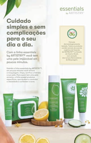 Cuidado
simples e sem
complicações
para o seu
dia a dia.
Usando a linha essentials by ARTISTRY™,Usando a linha essentials by ARTISTRY™,
em poucos minutos você removeem poucos minutos você remove
a maquiagem, limpa, tonifica e hidrataa maquiagem, limpa, tonifica e hidrata
a sua pele. Para quem tem uma pelea sua pele. Para quem tem uma pele
acneica, a linha possui produtosacneica, a linha possui produtos
específicos, que ajudam a controlarespecíficos, que ajudam a controlar
a oleosidade e combater a acne.a oleosidade e combater a acne.
Com a linha essentialsCom a linha essentials
by ARTISTRY™ você temby ARTISTRY™ você tem
uma pele impecável emuma pele impecável em
poucos minutos.
Fórmula
dermatologicamente
testada. Todos os produtos
contêm extrato de acerola
orgânica da fazenda
da NUTRILITE™ no Estado
do Ceará, Brasil,
com exceção
dos Lenços Removedores
de Maquiagem.
ACEROLAORG
ÂNICA DA FAZEN
DANUTRILITE
CEARÁ  BRASIL
ACEROLABRAS
ILEIRA DA FAZE
NDANUTRILITE
UBAJARA  CEARÁ
ACEROLABRAS
ILEIRA DA FAZE
NDANUTRILITE
UBAJARA  CEARÁ
CuidadoCuidado
13
 