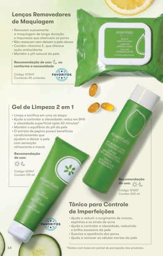 Lenços Removedores
de Maquiagem
• Removem suavemente
a maquiagem de longa duração
e impurezas que obstruem os poros
• Não ressecam nem deixam a pele oleosa
• Contêm vitamina E, que oferece
ação antioxidante
• Mantêm o pH natural da pele
Código 121549
Conteúdo 25 unidades
Gel de Limpeza 2 em 1
• Limpa e tonifica em uma só etapa
• Ajuda a controlar a oleosidade: reduz em 84%
a oleosidade superficial após 60 minutos*
• Mantém o equilíbrio do pH da pele
• O extrato de pepino possui benefícios
condicionantes que
ajudam a deixar a pele
com sensação
refrescante e macia
Código 121547
Contém 125 ml
Recomendação
de uso:
Recomendação de uso: ou
conforme a necessidade
Tônico para Controle
de Imperfeições
• Ajuda a reduzir o surgimento de cravos,
espinhas e os sinais de acne
• Ajuda a controlar a oleosidade, reduzindo
o brilho excessivo da pele
• Suaviza a aparência dos poros
• Ajuda a remover as células mortas da pele
Código 121657
Contém 200 ml
Recomendação
de uso:
*Dados com base em painel de percepção dos produtos.14
 