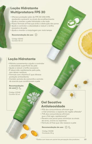 Loção Hidratante
• Hidrata suavemente e ajuda a controlar
a oleosidade superficial da pele
• Ajuda a reduzir o brilho excessivo
• É absorvida rapidamente pela pele,
sem deixar resíduos
• Fórmula com vitamina E que oferece
proteção antioxidante
• Contém extrato de camomila e extrato
de acerola que condicionam a pele
Código 121548
Contém 50 ml
Recomendação de uso:
Recomendação
de uso:
Recomendação de uso:
Gel Secativo
Antioleosidade
• 91% dos consumidores afirmam que
o Gel amenizou o aspecto da região afetada*
• 74% dos consumidores afirmam
que o Gel agiu rapidamente*
• Penetra nos poros para minimizar os sinais
de acne, cravos ou espinhas
• Fórmula oil free que não resseca a pele
Código 121658
Conteúdo 30 g
Loção Hidratante
Multiprotetora FPS 30
• Oferece proteção solar de FPS 30 UVA/UVB,
ajudando a prevenir os sinais de envelhecimento
• Ajuda a manter a pele hidratada o dia todo
• Possui fórmula oil free que evita a obstrução dos poros
• Ajuda a controlar a oleosidade e reduzir o brilho
excessivo da pele
• Ajuda a manter a maquiagem por mais tempo
Código 122162
Contém 50 ml
*Dados com base em painel de percepção dos produtos. 15
 
