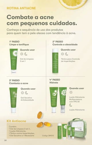 Conheça a sequência de uso dos produtos
para quem tem a pele oleosa com tendência à acne.
Combate a acne
com pequenos cuidados.
ROTINA ANTIACNE
Gel de Limpeza
2 em 1
1º PASSO
Limpe e toniﬁque
Quando usar Quando usar
Tônico para Controle
de Imperfeições
2º PASSO
Controle a oleosidade
Quando usar Quando usar
Gel Secativo
Antioleosidade
3º PASSO
Combata a acne
Loção Hidratante
Multiprotetora
com FPS 30
4º PASSO
Hidrate
Kit Antiacne
Contém:
1 Gel de Limpeza 2 em 1,
1 Loção Hidratante,
1 Tônico contra Imperfeições,
1 Gel Secativo e 1 Nécessaire Código 289212
Loção Hidratante
1 Gel de Limpeza 2 em 1,
16
 
