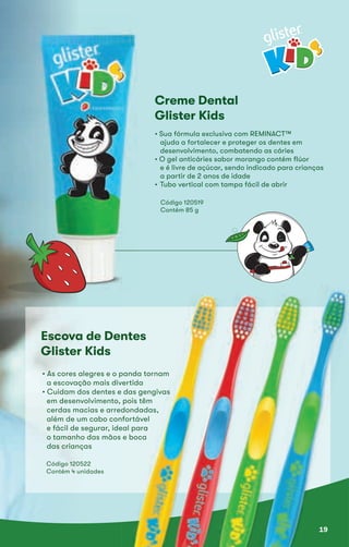 Creme Dental
Glister Kids
• Sua fórmula exclusiva com REMINACT™• Sua fórmula exclusiva com REMINACT™
ajuda a fortalecer e proteger os dentes emajuda a fortalecer e proteger os dentes em
desenvolvimento, combatendo as cáriesdesenvolvimento, combatendo as cáries
• O gel anticáries sabor morango contém flúor• O gel anticáries sabor morango contém flúor
e é livre de açúcar, sendo indicado para criançase é livre de açúcar, sendo indicado para crianças
a partir de 2 anos de idadea partir de 2 anos de idade
• Tubo vertical com tampa fácil de abrir• Tubo vertical com tampa fácil de abrir
Código 120519
Contém 85 g
Escova de DentesEscova de Dentes
Glister Kids
Código 120522
Contém 4 unidades
• As cores alegres e o panda tornam• As cores alegres e o panda tornam• As cores alegres e o panda tornam
a escovação mais divertidaa escovação mais divertida
• Cuidam dos dentes e das gengivas• Cuidam dos dentes e das gengivas• Cuidam dos dentes e das gengivas• Cuidam dos dentes e das gengivas
em desenvolvimento, pois têmem desenvolvimento, pois têm
cerdas macias e arredondadas,cerdas macias e arredondadas,
além de um cabo confortávelalém de um cabo confortável
e fácil de segurar, ideal parae fácil de segurar, ideal para
o tamanho das mãos e bocao tamanho das mãos e boca
das crianças
19
 
