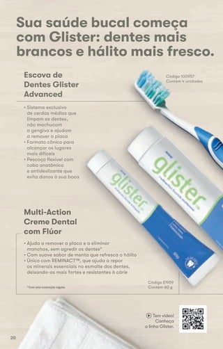 Sua saúde bucal começa
com Glister: dentes mais
brancos e hálito mais fresco.
Multi-Action
Creme Dental
com Flúor
Código E1959
Código 100957
Contém 4 unidades
• Ajuda a remover a placa e a eliminar
manchas, sem agredir os dentes*
• Com suave sabor de menta que refresca o hálito
• Único com REMINACT™, que ajuda a repor
os minerais essenciais no esmalte dos dentes,
deixando-os mais fortes e resistentes à cárie
*Com uma escovação regular.
Escova de
Dentes Glister
Advanced
• Sistema exclusivo
de cerdas médias que
limpam os dentes,
não machucam
a gengiva e ajudam
a remover a placa
• Formato cônico para
alcançar os lugares
mais difíceis
• Pescoço flexível com
cabo anatômico
e antideslizante que
evita danos à sua boca
Código E1959
Contém 60 g*Com uma escovação regular.
Código E1959
• Com suave sabor de menta que refresca o hálito
a gengiva e ajudam
a remover a placa
• Formato cônico para
alcançar os lugares
mais difíceis
• Pescoço flexível com
cabo anatômico
e antideslizante que
evita danos à sua boca
Código E1959
Contém 60 g
com Glister: dentes mais
brancos e hálito mais fresco.
Código 100957
Contém 4 unidades
Tem vídeo!
Conheça
a linha Glister.
2020
 