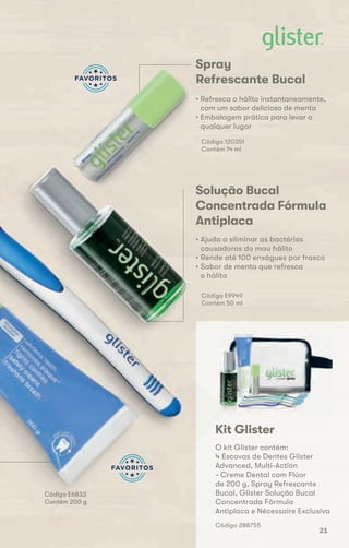 Código E6833
Contém 200 g
Spray
Refrescante Bucal
• Refresca o hálito instantaneamente,
com um sabor delicioso de menta
• Embalagem prática para levar a
qualquer lugar
Código 120351
Contém 14 ml
Solução Bucal
Concentrada Fórmula
Antiplaca
• Ajuda a eliminar as bactérias
causadoras do mau hálito
• Rende até 100 enxágues por frasco
• Sabor de menta que refresca
o hálito
Código E9949
Contém 50 ml
Kit Glister
O kit Glister contém:
4 Escovas de Dentes Glister
Advanced, Multi-Action
- Creme Dental com Flúor
de 200 g, Spray Refrescante
Bucal, Glister Solução Bucal
Concentrada Fórmula
Antiplaca e Nécessaire Exclusiva
Código 288755
• Sabor de menta que refresca
o hálito
Código E9949
Contém 50 ml
• Refresca o hálito instantaneamente,
com um sabor delicioso de menta
• Embalagem prática para levar a
21
 