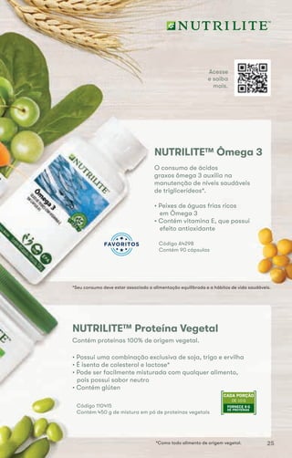 O consumo de ácidos
graxos ômega 3 auxilia na
manutenção de níveis saudáveis
de triglicerídeos*.
*Seu consumo deve estar associado a alimentação equilibrada e a hábitos de vida saudáveis.
NUTRILITE™ Ômega 3
• Peixes de águas frias ricos
em Ômega 3
• Contém vitamina E, que possui
efeito antioxidante
Código A4298
Contém 90 cápsulas
NUTRILITE™ Proteína Vegetal
*Como todo alimento de origem vegetal.
DE 10 G
CADA PORÇÃO
FORNECE 8 G
DE PROTEÍNAS
Código 110415
Contém 450 g de mistura em pó de proteínas vegetais
Contém proteínas 100% de origem vegetal.
• Possui uma combinação exclusiva de soja, trigo e ervilha
• É isenta de colesterol e lactose*
• Pode ser facilmente misturada com qualquer alimento,
pois possui sabor neutro
• Contém glúten
Acesse
e saiba
mais.
*Seu consumo deve estar associado a alimentação equilibrada e a hábitos de vida saudáveis.
25
 