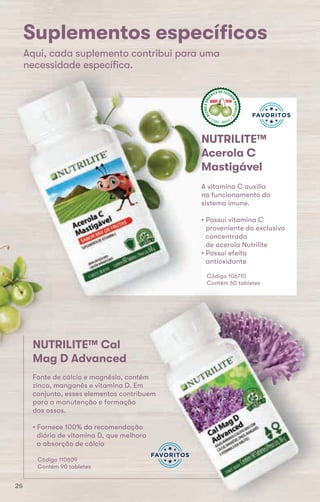 Aqui, cada suplemento contribui para uma
necessidade especíﬁca.
ACEROLAORG
ÂNICA DA FAZEN
DANUTRILITE
CEARÁ  BRASIL
ACEROLABRAS
ILEIRA DA FAZE
NDANUTRILITE
UBAJARA  CEARÁ
ACEROLABRAS
ILEIRA DA FAZE
NDANUTRILITE
UBAJARA  CEARÁ
Suplementos especíﬁcos
Aqui, cada suplemento contribui para uma
necessidade especíﬁca.
ACEROLAORG
ÂNICA DA
CEARÁ
NUTRILITE™
Acerola C
Mastigável
A vitamina C auxilia
no funcionamento do
sistema imune.
• Possui vitamina C
proveniente do exclusivo
concentrado
de acerola Nutrilite
• Possui efeito
antioxidante
Código 106710
Contém 60 tabletes
Código 106710
Contém 60 tabletes
Código 110609
Contém 90 tabletes
NUTRILITE™ Cal
Mag D Advanced
Fonte de cálcio e magnésio, contém
zinco, manganês e vitamina D. Em
conjunto, esses elementos contribuem
para a manutenção e formação
dos ossos.
• Fornece 100% da recomendação
diária de vitamina D, que melhora
a absorção de cálcio
NUTRILITE™ Cal
Mag D Advanced
26
 