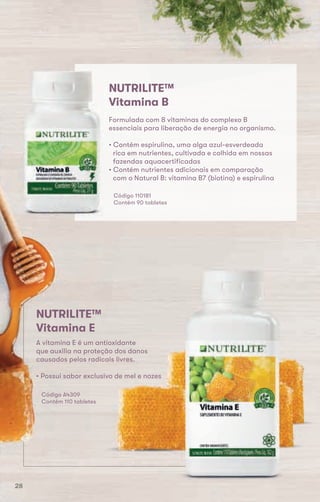 NUTRILITE™
Vitamina B
Formulada com 8 vitaminas do complexo B
essenciais para liberação de energia no organismo.
• Contém espirulina, uma alga azul-esverdeada
rica em nutrientes, cultivada e colhida em nossas
fazendas aquacertificadas
• Contém nutrientes adicionais em comparação
com o Natural B: vitamina B7 (biotina) e espirulina
Código 110181
Contém 90 tabletes
essenciais para liberação de energia no organismo.
• Contém espirulina, uma alga azul-esverdeada
rica em nutrientes, cultivada e colhida em nossas
fazendas aquacertificadas
• Contém nutrientes adicionais em comparação
com o Natural B: vitamina B7 (biotina) e espirulina
Código 110181
Contém 90 tabletes
A vitamina E é um antioxidante
que auxilia na proteção dos danos
causados pelos radicais livres.
• Possui sabor exclusivo de mel e nozes
NUTRILITE™
Vitamina E
NUTRILITE™
Código A4309
Contém 110 tabletes
28
 