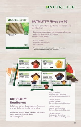 NUTRILITE™ Fibras em Pó
Código 102736
Contêm 30 sachês stick
de 4,5 g cada
*Seu consumo deve estar associado a uma alimentação
equilibrada e a hábitos de vida saudáveis.
As fibras alimentares auxiliam o funcionamento
do intestino*.
• Podem ser misturadas com qualquer alimento,
pois não têm gosto nem cheiro
• Não contêm glúten
Código 257503
Laranja com Chocolate
Contém 3 barras de 25 g cada
Código 257502
Morango com Chocolate
Contém 3 barras de 25 g cada
Código 257505
Ameixa com Chocolate
Contém 3 barras de 25 g cada
Código 257504
Banana com Mel
Contém 3 barras de 25 g cada
NUTRILITE™
Nutribarras
Deliciosas barras de cereais que fornecem
energia de forma saudável e prática.
• Possuem menos de 85 calorias por barra
• Não contêm gordura trans
• Contêm glúten
29
 