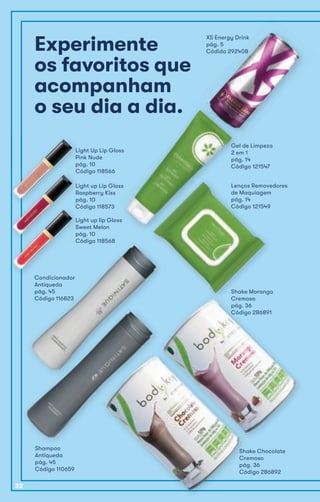 Experimente
os favoritos que
acompanham
o seu dia a dia.
XS Energy Drink
pág. 5
Códido 292408
o seu dia a dia.
Gel de Limpeza
2 em 1
pág. 14
Código 121547
Lenços Removedores
de Maquiagem
pág. 14
Código 121549
Light up Lip Gloss
Raspberry Kiss
pág. 10
Código 118573
Light Up Lip Gloss
Pink Nude
pág. 10
Código 118566
Light up lip Gloss
Sweet Melon
pág. 10
Código 118568
Código 118573Código 118573
Light up lip Gloss
Sweet Melon
pág. 10
Código 118568Código 118568Código 118568Código 118568Código 118568
Shampoo
Antiqueda
pág. 45
Código 110659
Condicionador
Antiqueda
pág. 45
Código 116823
Shake Chocolate
Cremoso
pág. 36
Código 286892
Shake Morango
Cremoso
pág. 36
Código 286891
32
 