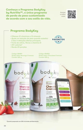 Conheça o Programa BodyKey
by Nutrilite™, o único programa
de perda de peso customizado
de acordo com o seu estilo de vida.
*Quando preparado com 250 ml de leite semidesnatado.
• Oferece 12 vitaminas e 13 minerais
• Ajuda na redução de peso quando substitui
2 das 3 refeições diárias principais
• Fonte de cálcio, fibras e vitamina D
• 201 calorias*
• Rende 20 porções
Código 286891
Shake sabor Morango Cremoso
Contém 520 g
Código 286892
Shake sabor Chocolate Cremoso
Contém 520 g
Programa BodyKey
*Quando preparado com 250 ml de leite semidesnatado.
Contém 520 g Contém 520 g
Acesse
e saiba
mais.
36
 