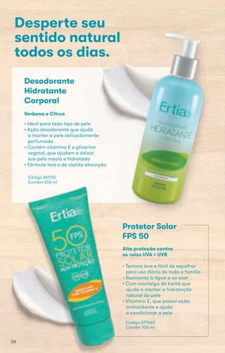 Desperte seu
sentido natural
todos os dias.
Desodorante
Hidratante
Corporal
• Ideal para todo tipo de pele
• Ação desodorante que ajuda
a manter a pele delicadamente
perfumada
• Contém vitamina E e glicerina
vegetal, que ajudam a deixar
sua pele macia e hidratada
• Fórmula leve e de rápida absorção
Código 261730
Contém 300 ml
Verbena e Citrus
Protetor Solar
FPS 50
• Textura leve e fácil de espalhar
para uso diário de toda a família
• Resistente à água e ao suor
• Com manteiga de karité que
ajuda a manter a hidratação
natural da pele
• Vitamina E, que possui ação
antioxidante e ajuda
a condicionar a pele
Código 277460
Contém 100 ml
Alta proteção contra
os raios UVA + UVB
38
 