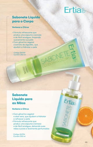 Sabonete Líquido
para o Corpo
• Fórmula refrescante que
produz uma espuma cremosa
e de fácil enxágue, limpando
suavemente sua pele
• Com glicerina vegetal
e extrato de algodão, que
ajudam a hidratar a pele
Código 261733
Contém 250 ml
Verbena e Citrus
e extrato de algodão, que
ajudam a hidratar a pele
Código 261733
Contém 250 ml
Código 261734
Contém 250 ml
Sabonete
Líquido para
as Mãos
• Com glicerina vegetal
e aloe vera, que ajudam a hidratar
e refrescar a pele
• Fórmula refrescante que
produz uma espuma cremosa
e de fácil enxágue, deixando suas
mãos suaves e levemente perfumadas
Verbena e Citrus
39
 