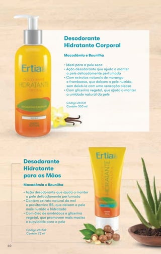 Código 261731
Contém 300 ml
• Ideal para a pele seca
• Ação desodorante que ajuda a manter
a pele delicadamente perfumada
• Com extratos naturais de morango
e framboesa, que deixam a pele nutrida,
sem deixá-la com uma sensação oleosa
• Com glicerina vegetal, que ajuda a manter
a umidade natural da pele
Macadâmia e Baunilha
Desodorante
Hidratante Corporal
Desodorante
Hidratante
para as Mãos
• Ação desodorante que ajuda a manter
a pele delicadamente perfumada
• Contém extrato natural de mel
e provitamina B5, que deixam a pele
mais nutrida e hidratada
• Com óleo de amêndoas e glicerina
vegetal, que promovem mais maciez
e suavidade para a pele
Código 261732
Contém 75 ml
• Ação desodorante que ajuda a manter
e provitamina B5, que deixam a pele
• Com óleo de amêndoas e glicerina
Macadâmia e Baunilha
vegetal, que promovem mais maciezvegetal, que promovem mais maciez
40
 