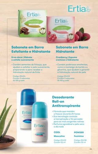 • Contém poderosos emolientes,
como a manteiga de karité e a
glicerina, que ajudam a garantir
a hidratação natural da pele
Código 254103
Contém 3 sabonetes
de 100 g cada
Cranberry | Espuma
cremosa e hidratante
Sabonete em Barra
Esfoliante e Hidratante
• Contém sementes de linhaça, que
ajudam a esfoliar a pele suavemente,
preparando-a para receber a
hidratação natural de Ertia
Código 254104
Contém 3 sabonetes
de 100 g cada
Erva-doce | Hidrata
e esfolia suavemente
Desodorante
Roll-on
Antitranspirante
• Fórmula que mantém
o frescor durante 24 horas
• Sua tecnologia controla
a transpiração e foi pensada
para as mais exigentes rotinas
• Perfume agradável e pele seca
o dia todo
Código 254139
Contém 50 ml
COOL
Masculino
Código 254138
Contém 50 ml
POWDER
Feminino
Sabonete em Barra
Hidratante
Sabonete em Barra Sabonete em BarraSabonete em BarraSabonete em BarraSabonete em Barra
41
 