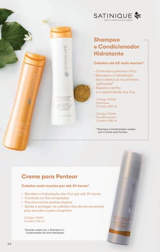 LIBERTE O PODER DOS SEUS CABELOS
Shampoo
e Condicionador
Hidratante
• Controla e previne o frizz
• Recupera a hidratação
dos cabelos já na primeira
aplicação*
• Repara o brilho
e a elasticidade dos fios
Código 110655
Shampoo
Contém 280 ml
Cabelos até 6X mais macios*.
*Shampoo e Condicionador usados
com o Creme para Pentear.
Código 110664
Condicionador
Contém 280 ml
Creme para Pentear
• Mantém a hidratação dos fios por até 24 horas
• Controla os fios arrepiados
• Previne contra pontas duplas
• Ajuda a proteger os cabelos dos danos causados
pelo secador e pela chapinha
Cabelos mais macios por até 24 horas*.
Código 110676
Contém 100 ml
*Quando usado com o Shampoo e o
Condicionador da linha Hidratação.
44
 