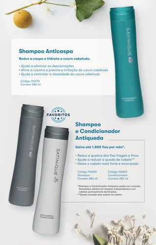 *Shampoo e Condicionador Antiqueta usados em conjunto.
Resultados obtidos em estudos independentes e em
cabelos quimicamente danificados.
**Queda causada pela quebra do cabelo.
• Ajuda a eliminar as descamações
• Alivia a coceira e previne a irritação do couro cabeludo
• Ajuda a controlar a oleosidade do couro cabeludo
Código 110670
Contém 280 ml
Reduz a caspa e hidrata o couro cabeludo.
Shampoo Anticaspa
Shampoo
e Condicionador
Antiqueda
• Reduz a quebra dos fios frágeis e finos
• Ajuda a reduzir a queda de cabelo**
• Deixa o cabelo mais forte e encorpado
Código 110659
Shampoo
Contém 280 ml
Salva até 1.800 fios por mês*.
Código 116823
Condicionador
Contém 280 ml
45454545
 