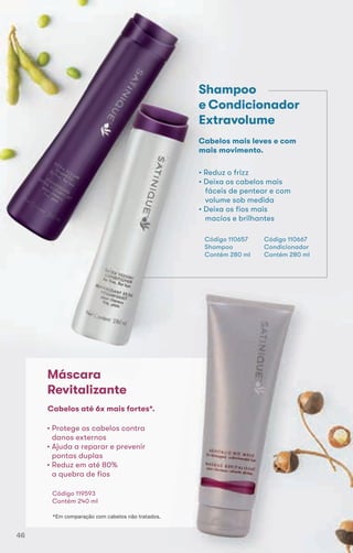 Shampoo
e Condicionador
Extravolume
• Reduz o frizz
• Deixa os cabelos mais
fáceis de pentear e com
volume sob medida
• Deixa os fios mais
macios e brilhantes
Código 110657
Shampoo
Contém 280 ml
Cabelos mais leves e com
mais movimento.
Código 110667
Condicionador
Contém 280 ml
Máscara
Revitalizante
• Protege os cabelos contra
danos externos
• Ajuda a reparar e prevenir
pontas duplas
• Reduz em até 80%
a quebra de fios
Código 119593
Contém 240 ml
Cabelos até 6x mais fortes*.
*Em comparação com cabelos não tratados.
46
 