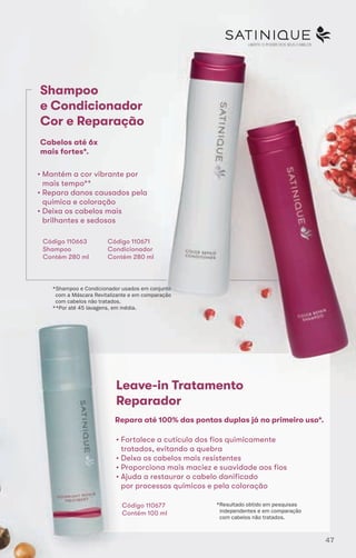 LIBERTE O PODER DOS SEUS CABELOSLIBERTE O PODER DOS SEUS CABELOS
Shampoo
e Condicionador
Cor e Reparação
Cabelos até 6x
mais fortes*.
Leave-in Tratamento
Reparador
Leave-in Tratamento
Reparador
Leave-in Tratamento
Reparador
• Mantém a cor vibrante por
mais tempo**
• Repara danos causados pela
química e coloração
• Deixa os cabelos mais
brilhantes e sedosos
Código 110663
Shampoo
Contém 280 ml
Código 110671
Condicionador
Contém 280 ml
*Shampoo e Condicionador usados em conjunto
com a Máscara Revitalizante e em comparação
com cabelos não tratados.
**Por até 45 lavagens, em média.
Repara até 100% das pontas duplas já no primeiro uso*.
• Fortalece a cutícula dos fios quimicamente
tratados, evitando a quebra
• Deixa os cabelos mais resistentes
• Proporciona mais maciez e suavidade aos fios
• Ajuda a restaurar o cabelo danificado
por processos químicos e pela coloração
Código 110677
Contém 100 ml
*Resultado obtido em pesquisas
independentes e em comparação
com cabelos não tratados.
47
 