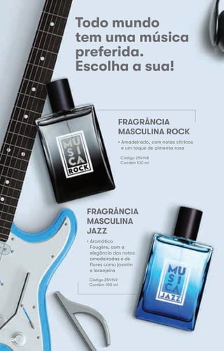 Todo mundo
tem uma música
preferida.
Escolha a sua!
FRAGRÂNCIA
MASCULINA ROCK
FRAGRÂNCIA
MASCULINA
JAZZ
• Aromático
Fougère, com a
elegância das notas
amadeiradas e de
flores como jasmim
e laranjeira
Código 254149
Contém 100 ml
• Amadeirado, com notas cítricas
e um toque de pimenta rosa
Código 254148
Contém 100 ml
48
 