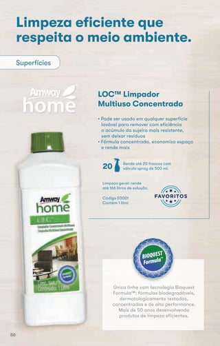 Limpeza eﬁciente que
respeita o meio ambiente.
LOC™ Limpador
Multiuso Concentrado
• Pode ser usado em qualquer superfície
lavável para remover com eficiência
o acúmulo da sujeira mais resistente,
sem deixar resíduos
• Fórmula concentrada, economiza espaço
e rende mais
Superfícies
Código E0001
Contém 1 litro
Limpeza geral: rende
até 166 litros de solução.
Rende até 20 frascos com
válvula spray de 500 ml.20
Única linha com tecnologia Bioquest
Formula™: fórmulas biodegradáveis,
dermatologicamente testadas,
concentradas e de alta performance.
Mais de 50 anos desenvolvendo
produtos de limpeza eficientes.
50
 