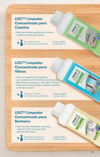 LOC™ Limpador
Concentrado para
Cozinha
• Ideal para limpar gorduras e remover
resíduos de óleo de cozinha
Rende até 4 frascos
com válvula spray de 500 ml.4
Rende até 4 frascos com
válvula spray de 500 ml.4
LOC™ Limpador
Concentrado para
Banheiro
• Remove com facilidade manchas,
sujeiras e limo sem que você
precise fazer força
LOC™ Limpador
Concentrado para
Vidros
• Deixa as superfícies reluzentes,
com acabamento brilhante e sem marcas
• Não precisa enxaguar e não deixa resíduos
• Ideal para limpar janelas, cristais, espelhos
e vidros em geral
Rende até 4 frascos
com válvula spray de 500 ml.4 Código 109859
Contém 500 ml
Código 109861
Contém 500 ml
Código 109857
Contém 500 ml
51
 