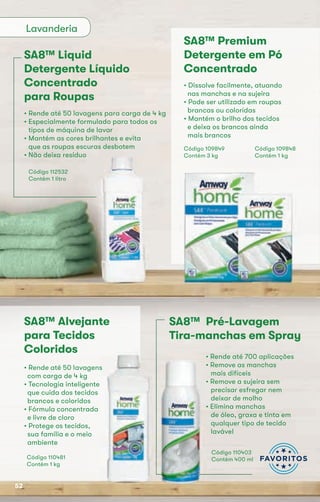 Lavanderia
SA8™ Liquid
Detergente Líquido
Concentrado
para Roupas
• Rende até 50 lavagens para carga de 4 kg
• Especialmente formulado para todos os
tipos de máquina de lavar
• Mantém as cores brilhantes e evita
que as roupas escuras desbotem
• Não deixa resíduo
Código 112532
Contém 1 litro
SA8™ Premium
Detergente em Pó
Concentrado
• Dissolve facilmente, atuando
nas manchas e na sujeira
• Pode ser utilizado em roupas
brancas ou coloridas
• Mantém o brilho dos tecidos
e deixa os brancos ainda
mais brancos
Código 109848
Contém 1 kg
Código 109849
Contém 3 kg
SA8™ Alvejante
para Tecidos
Coloridos
• Rende até 50 lavagens
com carga de 4 kg
• Tecnologia inteligente
que cuida dos tecidos
brancos e coloridos
• Fórmula concentrada
e livre de cloro
• Protege os tecidos,
sua família e o meio
ambiente
Código 110481
Contém 1 kg
• Rende até 50 lavagens
SA8™ Pré-Lavagem
Tira-manchas em Spray
• Rende até 700 aplicações
• Remove as manchas
mais difíceis
• Remove a sujeira sem
precisar esfregar nem
deixar de molho
• Elimina manchas
de óleo, graxa e tinta em
qualquer tipo de tecido
lavável
Código 110403
Contém 400 ml
• Rende até 700 aplicações
• Remove as manchas
• Remove a sujeira sem
• Elimina manchas
52
 