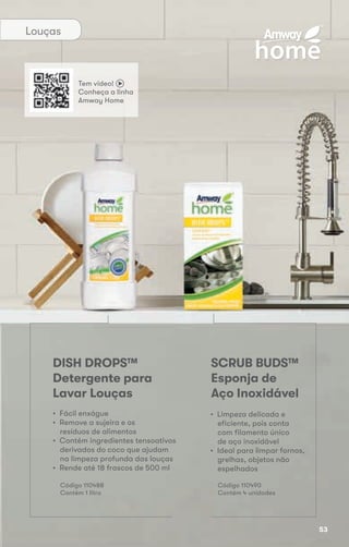 Louças
SCRUB BUDS™
Esponja de
Aço Inoxidável
DISH DROPS™
Detergente para
Lavar Louças
• Limpeza delicada e
eficiente, pois conta
com filamento único
de aço inoxidável
• Ideal para limpar fornos,
grelhas, objetos não
espelhados
• Fácil enxágue
• Remove a sujeira e os
resíduos de alimentos
• Contém ingredientes tensoativos
derivados do coco que ajudam
na limpeza profunda das louças
• Rende até 18 frascos de 500 ml
Código 110490
Contém 4 unidades
Código 110488
Contém 1 litro
Tem vídeo!
Conheça a linha
Amway Home
53
 