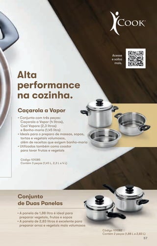Conjunto
de Duas Panelas
Caçarola a Vapor
• Conjunto com três peças:
Caçarola a Vapor (4 litros),
Cozi Vapore (2,3 litros)
e Banho-maria (1,45 litro)
• Ideais para o preparo de massas, sopas,
tortas e vegetais volumosos,
além de receitas que exigem banho-maria
• Utilizadas também como coador
para lavar frutas e vegetais
Código 101085
Contém 3 peças (1,45 L, 2,3 L e 4 L)
Alta
performance
na cozinha.
• A panela de 1,88 litro é ideal para
preparar vegetais, frutas e sopas
• A panela de 2,83 litros é excelente para
preparar arroz e vegetais mais volumosos
Acesse
e saiba
mais.
Código 101082
Contém 2 peças (1,88 L e 2,83 L)
• A panela de 1,88 litro é ideal para
preparar vegetais, frutas e sopaspreparar vegetais, frutas e sopas
• A panela de 2,83 litros é excelente para
preparar arroz e vegetais mais volumosos
Código 101082
Contém 2 peças (1,88 L e 2,83 L)
• Ideais para o preparo de massas, sopas,
além de receitas que exigem banho-maria
performance
Conjunto
de Duas Panelas
Caçarola a Vapor
• Conjunto com três peças:
Caçarola a Vapor (4 litros),
Cozi Vapore (2,3 litros)
e Banho-maria (1,45 litro)
• Ideais para o preparo de massas, sopas,
tortas e vegetais volumosos,
além de receitas que exigem banho-maria
• Utilizadas também como coador
para lavar frutas e vegetais
Código 101085
Contém 3 peças (1,45 L, 2,3 L e 4 L)
Alta
performance
na cozinha.
• A panela de 1,88 litro é ideal para
preparar vegetais, frutas e sopas
57
 