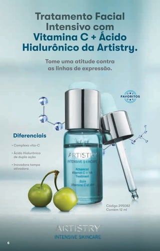 Tratamento Facial
Intensivo com
Vitamina C + Ácido
Hialurônico da Artistry.
Código 295082
Contém 12 ml
Tome uma atitude contra
as linhas de expressão.
Diferenciais
• Complexo vita-C
• Ácido Hialurônico
de dupla ação
• Inovadora tampa
ativadora
6
 