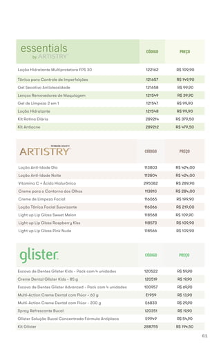 CÓDIGO PREÇO
Loção Hidratante Multiprotetora FPS 30 122162 R$ 109,90
Tônico para Controle de Imperfeições 121657 R$ 149,90
Gel Secativo Antioleosidade 121658 R$ 99,90
Lenços Removedores de Maquiagem 121549 R$ 39,90
Gel de Limpeza 2 em 1 121547 R$ 99,90
Loção Hidratante 121548 R$ 99,90
Kit Rotina Diária 289214 R$ 379,50
Kit Antiacne 289212 R$ 479,50
CÓDIGO PREÇO
Loção Anti-idade Dia 113803 R$ 424,00
Loção Anti-idade Noite 113804 R$ 424,00
Vitamina C + Ácido Hialurônico 295082 R$ 289,90
Creme para o Contorno dos Olhos 113810 R$ 284,00
Creme de Limpeza Facial 116065 R$ 199,90
Loção Tônica Facial Suavizante 116066 R$ 219,00
Light up Lip Gloss Sweet Melon 118568 R$ 109,90
Light up Lip Gloss Raspberry Kiss 118573 R$ 109,90
Light up Lip Gloss Pink Nude 118566 R$ 109,90
CÓDIGO PREÇO
Escova de Dentes Glister Kids - Pack com 4 unidades 120522 R$ 59,90
Creme Dental Glister Kids - 85 g 120519 R$ 19,90
Escova de Dentes Glister Advanced - Pack com 4 unidades 100957 R$ 69,90
Multi-Action Creme Dental com Flúor - 60 g E1959 R$ 13,90
Multi-Action Creme Dental com Flúor - 200 g E6833 R$ 29,90
Spray Refrescante Bucal 120351 R$ 19,90
Glister Solução Bucal Concentrada Fórmula Antiplaca E9949 R$ 54,90
Kit Glister 288755 R$ 194,50
61
 