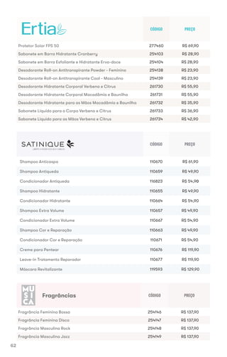 CÓDIGO PREÇO
Shampoo Anticaspa 110670 R$ 61,90
Shampoo Antiqueda 110659 R$ 49,90
Condicionador Antiqueda 116823 R$ 54,90
Shampoo Hidratante 110655 R$ 49,90
Condicionador Hidratante 110664 R$ 54,90
Shampoo Extra Volume 110657 R$ 49,90
Condicionador Extra Volume 110667 R$ 54,90
Shampoo Cor e Reparação 110663 R$ 49,90
Condicionador Cor e Reparação 110671 R$ 54,90
Creme para Pentear 110676 R$ 119,90
Leave-in Tratamento Reparador 110677 R$ 119,90
Máscara Revitalizante 119593 R$ 129,90
CÓDIGO PREÇO
Protetor Solar FPS 50 277460 R$ 69,90
Sabonete em Barra Hidratante Cranberry 254103 R$ 28,90
Sabonete em Barra Esfoliante e Hidratante Erva-doce 254104 R$ 28,90
Desodorante Roll-on Antitranspirante Powder - Feminino 254138 R$ 23,90
Desodorante Roll-on Antitranspirante Cool - Masculino 254139 R$ 23,90
Desodorante Hidratante Corporal Verbena e Citrus 261730 R$ 55,90
Desodorante Hidratante Corporal Macadâmia e Baunilha 261731 R$ 55,90
Desodorante Hidratante para as Mãos Macadâmia e Baunilha 261732 R$ 35,90
Sabonete Líquido para o Corpo Verbena e Citrus 261733 R$ 36,90
Sabonete Líquido para as Mãos Verbena e Citrus 261734 R$ 42,90
CÓDIGO PREÇO
Fragrância Feminina Bossa 254146 R$ 137,90
Fragrância Feminina Disco 254147 R$ 137,90
Fragrância Masculina Rock 254148 R$ 137,90
Fragrância Masculina Jazz 254149 R$ 137,90
Protetor Solar FPS 50
LIBERTE O PODER DOS SEUS CABELOS
Fragrâncias
62
 