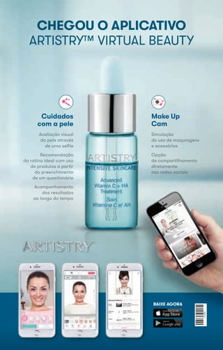 CHEGOU O APLICATIVO
ARTISTRY™ VIRTUAL BEAUTY
Cuidados
com a pele
Simulação
de uso de maquiagens
e acessórios
Opção
de compartilhamento
diretamente
nas redes sociais
Make Up
Cam
Avaliação visual
da pele através
de uma selfie
Recomendação
da rotina ideal com uso
de produtos a partir
do preenchimento
de um questionário
Acompanhamento
dos resultados
ao longo do tempo
Cuidados
com a pele
Simulação
de uso de maquiagens
e acessórios
Opção
de compartilhamento
diretamente
nas redes sociais
Make Up
Cam
Avaliação visual
da pele através
de uma selfie
Recomendação
da rotina ideal com uso
de produtos a partir
do preenchimento
de um questionário
Acompanhamento
dos resultados
ao longo do tempoao longo do tempoao longo do tempo
BAIXE AGORABAIXE AGORABAIXE AGORABAIXE AGORA
 
