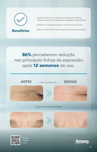 Benefícios
Rugas entre as sobrancelhas
• Ajuda a prevenir as linhas causadas por fatores
externos com a sua poderosa proteção antioxidante
• Restaura a aparência para um visual mais jovem
• Reduz visivelmente as principais linhas de expressão
Linha de expressãoANTES DEPOIS
Acesse
e saiba
mais.
86% perceberam redução
nas principais linhas de expressão
após 12 semanas de uso.
7
 