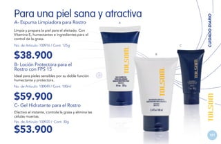 A- Espuma Limpiadora para Rostro

A

Limpia y prepara la piel para el afeitado. Con
Vitamina E, humectantes e ingredientes para el
control de la grasa.
No. de Artículo: 100916 / Cont. 125g

$38.900

C

CUIDADO DIARIO

Para una piel sana y atractiva

B

B- Loción Protectora para el
Rostro con FPS 15
Ideal para pieles sensibles por su doble función
humectante y protectora.
No. de Artículo: 100049 / Cont. 100ml

$59.900
C- Gel Hidratante para el Rostro
Efectivo al instante, controla la grasa y elimina las
células muertas.
No. de Artículo: 100920 / Cont. 30g

$53.900

101

 
