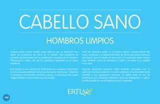 CABELLO SANO
HOMBROS LIMPIOS
Aunque todos hemos tenido caspa alguna vez, su aparición nos
alerta de problemas de salud en el cabello. Este problema es
causado generalmente por la proliferación excesiva de la levadura
Pityrosporium ovale, uno de los microbios residentes en el cuero
cabelludo.
Este hongo no se controla tan fácilmente con cualquier tratamiento
e incluso puede proliferar con el uso de ciertos shampoos. Mientras
un shampoo normal sólo controla la grasa, un shampoo anti-caspa
mitiga también el crecimiento de este hongo.

102

Entre los síntomas están: la comezón intensa, enrojecimiento del
cuero cabelludo y el desprendimiento de diminutas placas blancas
que hacen que el cabello se vea sucio. En ocasiones estas costras
caen también sobre los hombros y cuello y se hacen muy visibles
en la ropa.
Algunos productos químicos están también asociados con la
aparición de este problema. El cuero cabelludo es extremadamente
sensible a las agresiones químicas. Se debe evitar el uso de
shampoos que contengan elevadas dosis de detergentes y reducir
lo más posible el uso de fijadores que lo maltraten.

 