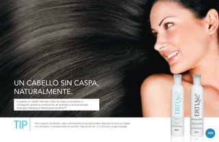 UN CABELLO SIN CASPA,
NATURALMENTE.
Si quieres un cabello hermoso y libre de caspa te ayudamos a
conseguirlo usando la combinación de shampoo y acondicionador
Anticaspa Hidratación Revitalizante de ERTIA™.

TIP

Para mejores resultados, aplica diariamente el acondicionador después de lavar el cabello
con shampoo y masajea hasta las puntas. Deja actuar de 1 a 3 minutos y luego enjuaga.

103

 