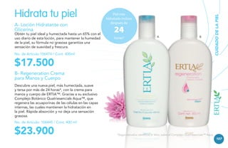 A- Loción Hidratante con
Glicerina

Obtén tu piel ideal y humectada hasta un 65% con el
uso diario de esta loción, para mantener la humedad
de la piel, su fórmula no grasosa garantiza una
sensación de suavidad y frescura.

Piel más
hidratada incluso
después de

24

horas*

A

B

No. de Artículo 106474 / Cont. 400ml

CUIDADO DE LA PIEL

Hidrata tu piel

$17.500

B- Regeneration Crema
para Manos y Cuerpo
Descubre una nueva piel, más humectada, suave
y tersa por más de 24 horas*, con la crema para
manos y cuerpo de ERTIA™. Gracias a su exclusivo
Complejo Botánico Quatriesencials Aqua™, que
regenera las acuaporinas de las células en las capas
internas, las cuales mantienen la hidratación en
la piel. Rápida absorción y no deja una sensación
grasosa.
No. de Artículo: 106445 / Cont. 400 ml

$23.900

*Según estudios científicos In Vitro, sobre el Complejo Quatriesencials™ Aqua.

107

 