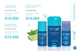 F- Desodorante Blue
Ocean roll on

Aroma Lemon Fresh

Aroma Blue Ocean

No. de Artículo 106470 /
Cont. 50ml

No. de Artículo 106472 /
Cont. 50ml

$10.500

$10.500

E

D

F

CUIDADO DEL CUERPO

D- Desodorante
Homme roll on

E- Desodorante
Homme en barra
Aroma Lemon Fresh
No. de Artículo 106469 /
Cont. 48g

$13.500
109

 