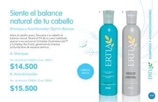 A

Shampoo y Acondiciondor Óptimo Balance
Adiós al cabello graso. Devuelve a tu cabello el
balance natural. Nivela el PH de tu cuero cabelludo
gracias a sus exclusivos Complejo Quatriesencials™
y Complejo Bio Frutal, garantizando limpieza
profunda libre de residuos dañinos.

A- Shampoo
No. de Artículo 106425 / Cont. 300ml

$14.500
B- Acondicionador

B

SHAMPOOS Y ACONDICIONADORES

Siente el balance
natural de tu cabello

CABELLO
GRASO

No. de Artículo 106426 / Cont. 300ml

$15.500
117

 