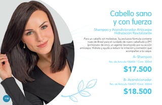 Cabello sano
y con fuerza
Shampoo y Acondicionador Anticaspa
Hidratación Revitalizante
Para un cabello sin molestias. Su exclusiva fórmula contiene
nuez de Brasil para el cuidado de cuero cabelludo y ZPT
(piritionato de zinc), un agente reconocido por su acción
anticaspa. Hidrata y ayuda a reducir la irritación y comezón que
acompañan a la caspa.

A- Shampoo
No. de Artículo 106436 / Cont. 300ml

$17.500
B- Acondicionador
No. de Artículo 106437 /Cont. 300ml

$18.500
118

 