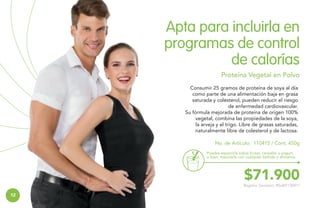 Apta para incluirla en
programas de control
de calorías
Proteína Vegetal en Polvo
Consumir 25 gramos de proteína de soya al día
como parte de una alimentación baja en grasa
saturada y colesterol, pueden reducir el riesgo
de enfermedad cardiovascular.
Su fórmula mejorada de proteína de origen 100%
vegetal, combina las propiedades de la soya,
la arveja y el trigo. Libre de grasas saturadas,
naturalmente libre de colesterol y de lactosa.
No. de Artículo: 110415 / Cont. 450g
Puedes esparcirla sobre frutas, cereales o yogurt,
o bien, mezclarla con cualquier bebida o alimento.

$71.900

Registro Sanitario: RSiA01130411

12

 